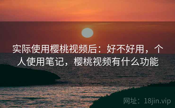实际使用樱桃视频后：好不好用，个人使用笔记，樱桃视频有什么功能