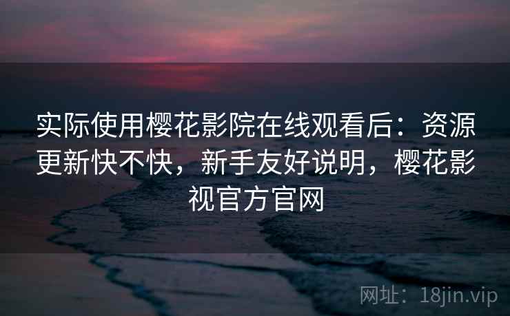 实际使用樱花影院在线观看后：资源更新快不快，新手友好说明，樱花影视官方官网