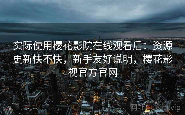 实际使用樱花影院在线观看后：资源更新快不快，新手友好说明，樱花影视官方官网