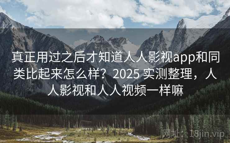 真正用过之后才知道人人影视app和同类比起来怎么样？2025 实测整理，人人影视和人人视频一样嘛