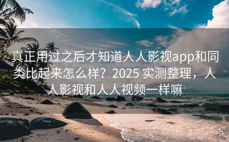 真正用过之后才知道人人影视app和同类比起来怎么样？2025 实测整理，人人影视和人人视频一样嘛