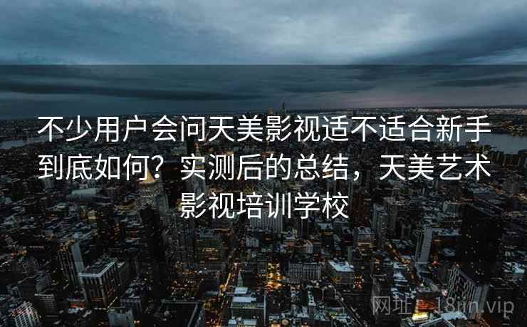 不少用户会问天美影视适不适合新手到底如何？实测后的总结，天美艺术影视培训学校