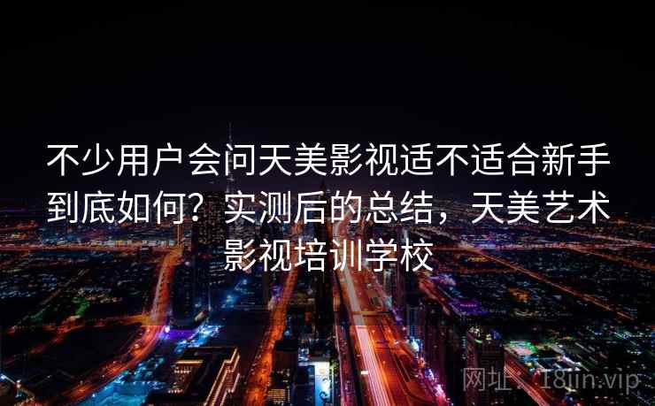 不少用户会问天美影视适不适合新手到底如何？实测后的总结，天美艺术影视培训学校