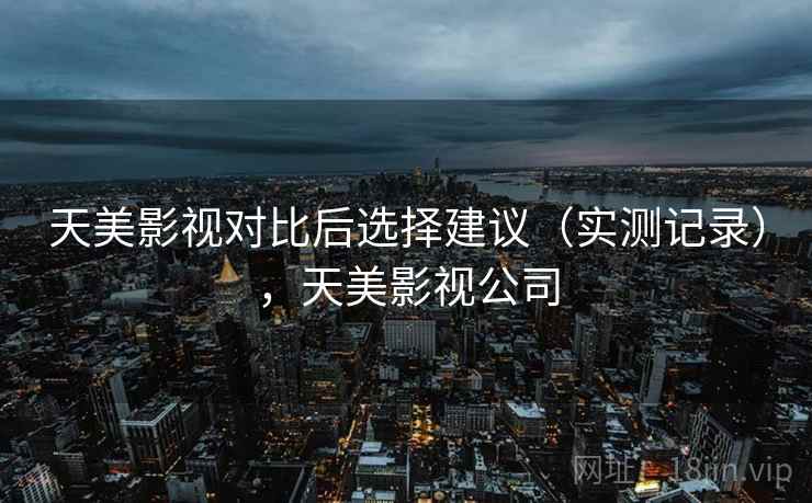 天美影视对比后选择建议（实测记录），天美影视公司