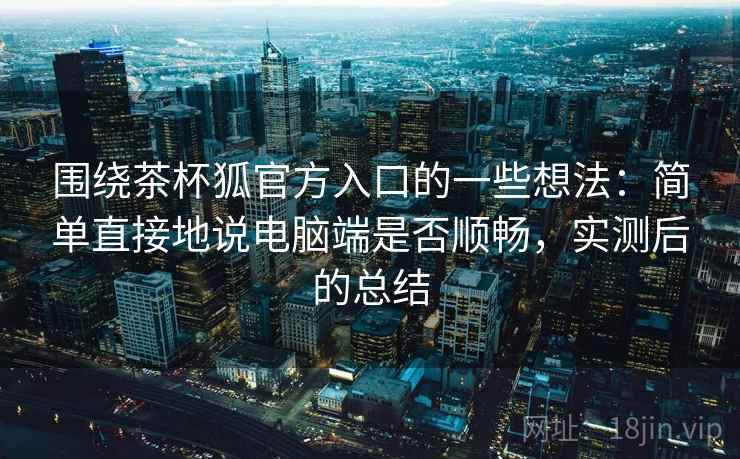 围绕茶杯狐官方入口的一些想法：简单直接地说电脑端是否顺畅，实测后的总结