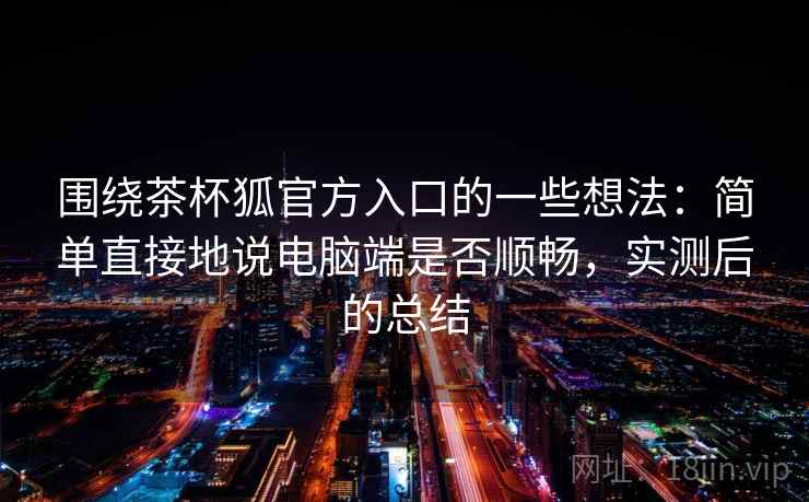 围绕茶杯狐官方入口的一些想法：简单直接地说电脑端是否顺畅，实测后的总结