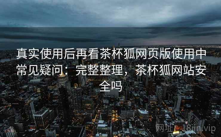 真实使用后再看茶杯狐网页版使用中常见疑问：完整整理，茶杯狐网站安全吗