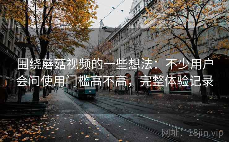 围绕蘑菇视频的一些想法：不少用户会问使用门槛高不高，完整体验记录