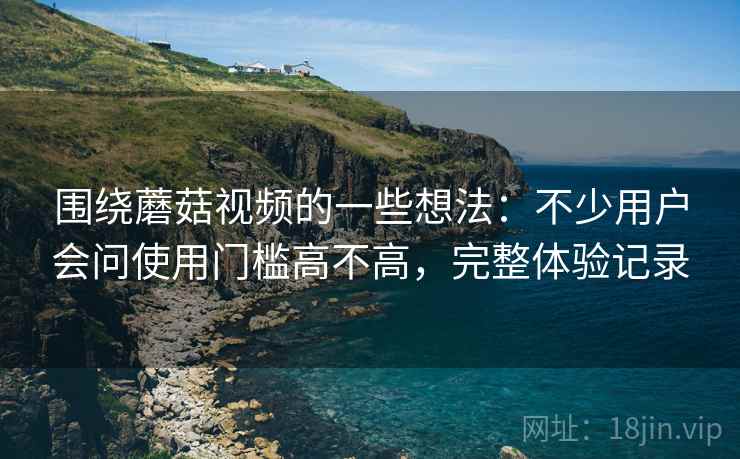 围绕蘑菇视频的一些想法：不少用户会问使用门槛高不高，完整体验记录