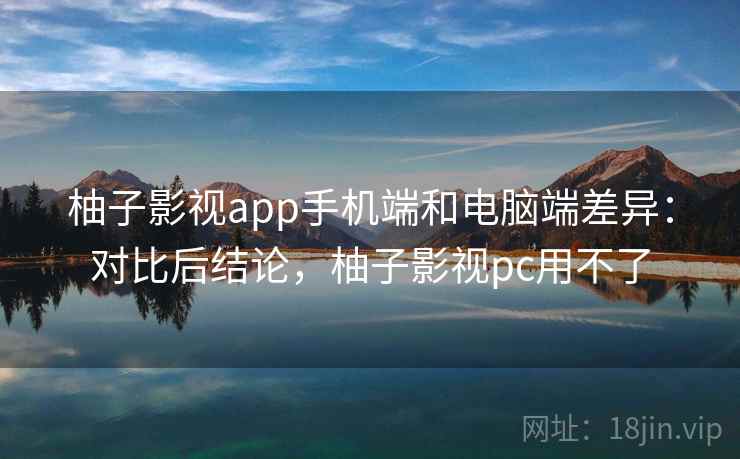 柚子影视app手机端和电脑端差异：对比后结论，柚子影视pc用不了