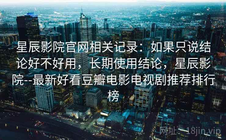 星辰影院官网相关记录：如果只说结论好不好用，长期使用结论，星辰影院--最新好看豆瓣电影电视剧推荐排行榜