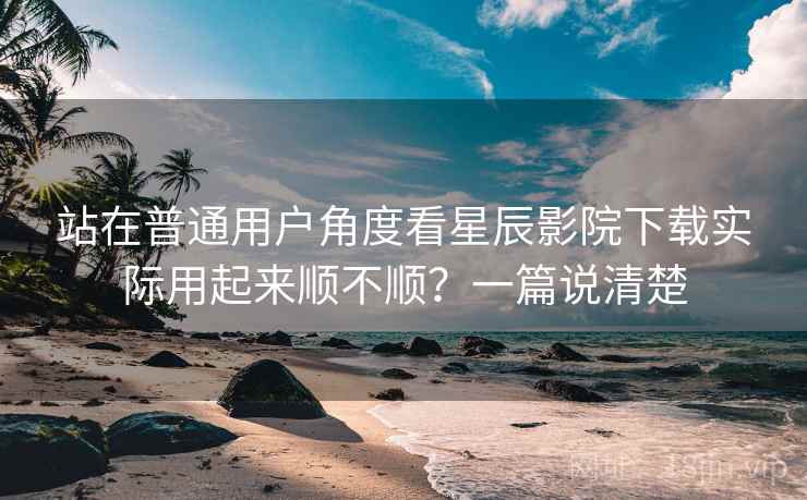 站在普通用户角度看星辰影院下载实际用起来顺不顺？一篇说清楚
