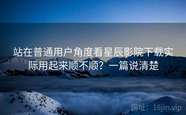 站在普通用户角度看星辰影院下载实际用起来顺不顺？一篇说清楚