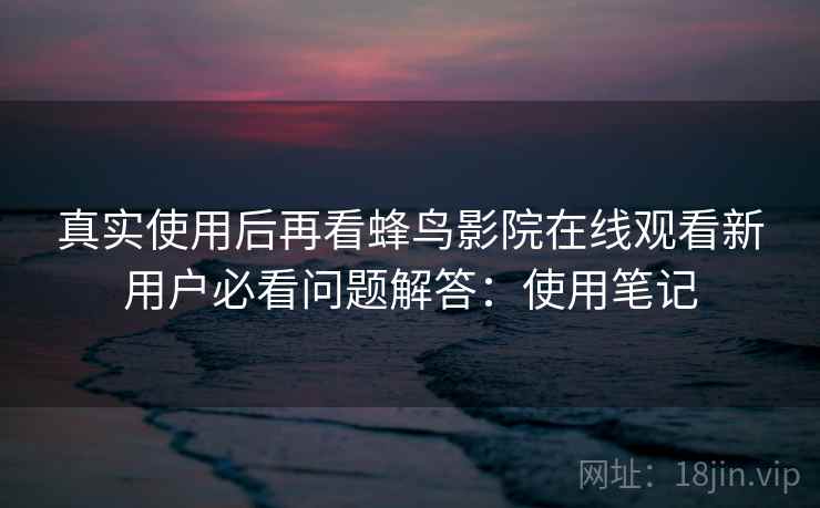 真实使用后再看蜂鸟影院在线观看新用户必看问题解答：使用笔记