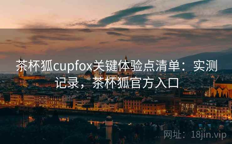 茶杯狐cupfox关键体验点清单：实测记录，茶杯狐官方入口