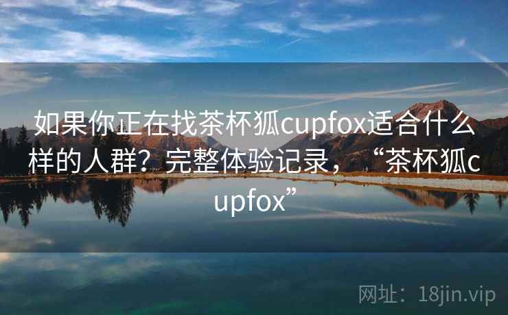 如果你正在找茶杯狐cupfox适合什么样的人群？完整体验记录，“茶杯狐cupfox”