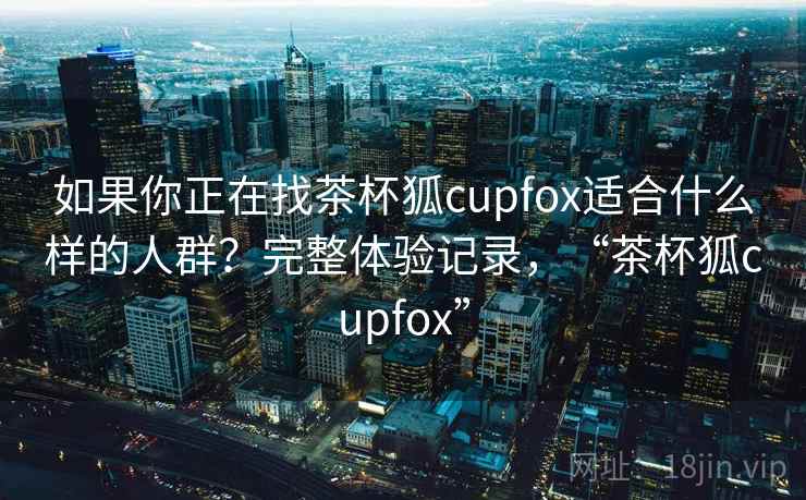 如果你正在找茶杯狐cupfox适合什么样的人群？完整体验记录，“茶杯狐cupfox”