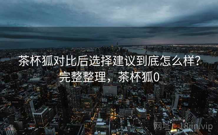 茶杯狐对比后选择建议到底怎么样？完整整理，茶杯狐0