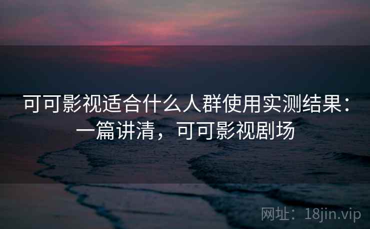 可可影视适合什么人群使用实测结果：一篇讲清，可可影视剧场