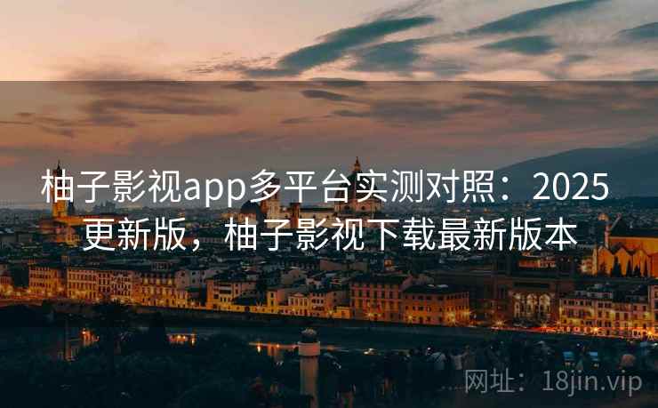 柚子影视app多平台实测对照：2025 更新版，柚子影视下载最新版本
