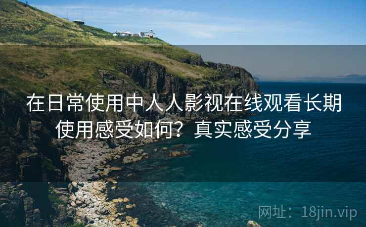 在日常使用中人人影视在线观看长期使用感受如何？真实感受分享