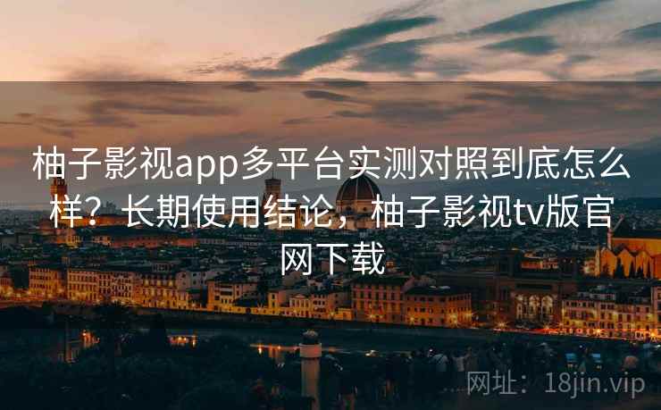 柚子影视app多平台实测对照到底怎么样？长期使用结论，柚子影视tv版官网下载