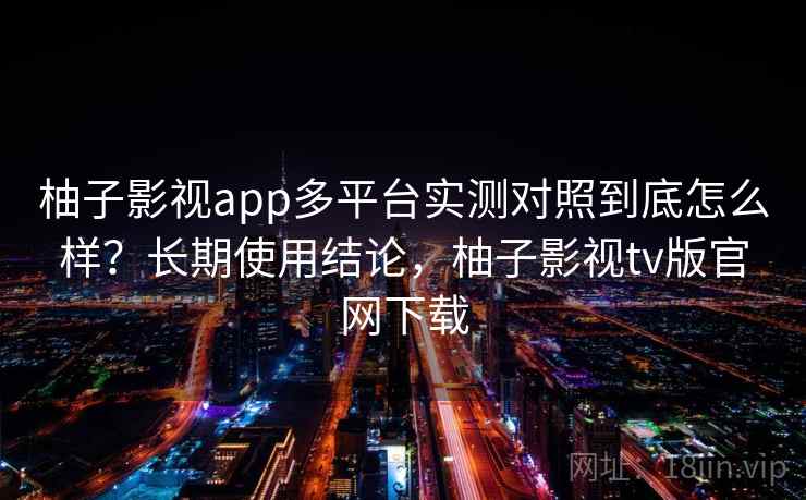 柚子影视app多平台实测对照到底怎么样？长期使用结论，柚子影视tv版官网下载