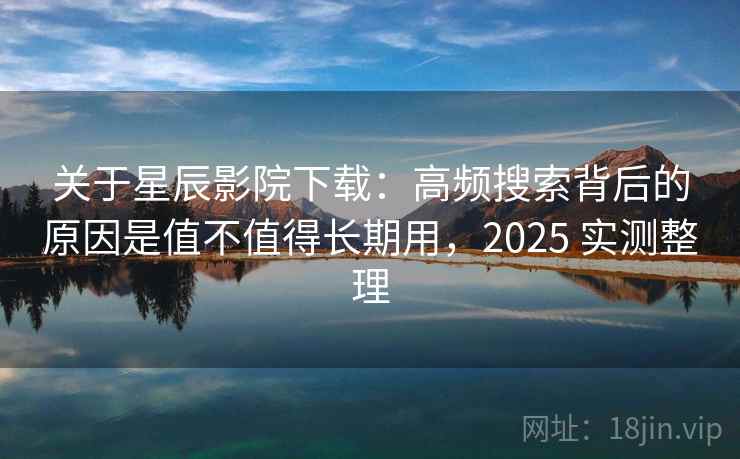 关于星辰影院下载：高频搜索背后的原因是值不值得长期用，2025 实测整理