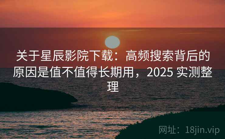 关于星辰影院下载：高频搜索背后的原因是值不值得长期用，2025 实测整理