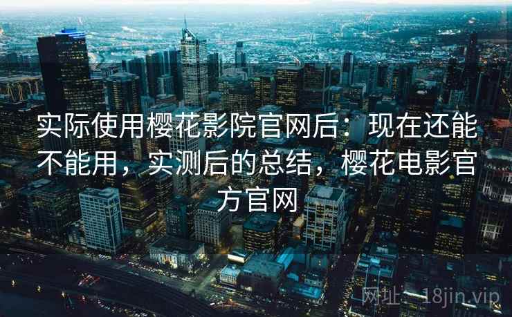实际使用樱花影院官网后：现在还能不能用，实测后的总结，樱花电影官方官网