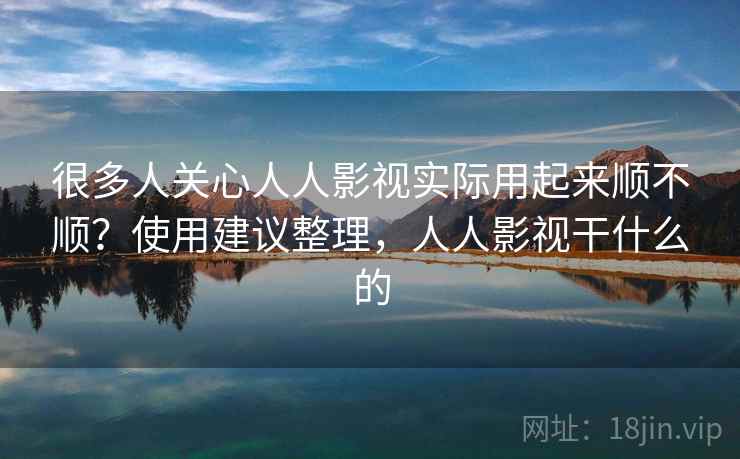 很多人关心人人影视实际用起来顺不顺？使用建议整理，人人影视干什么的