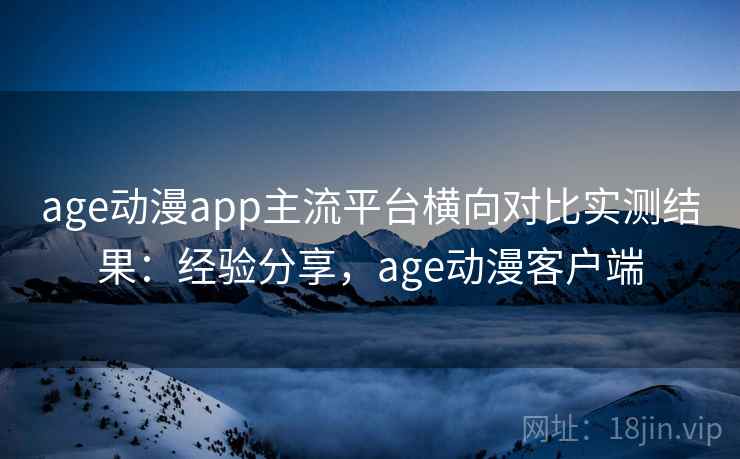 age动漫app主流平台横向对比实测结果：经验分享，age动漫客户端