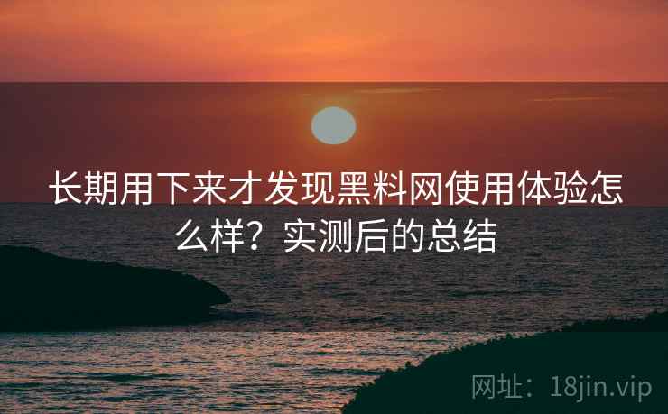 长期用下来才发现黑料网使用体验怎么样？实测后的总结