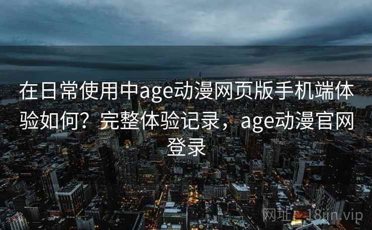 在日常使用中age动漫网页版手机端体验如何？完整体验记录，age动漫官网登录