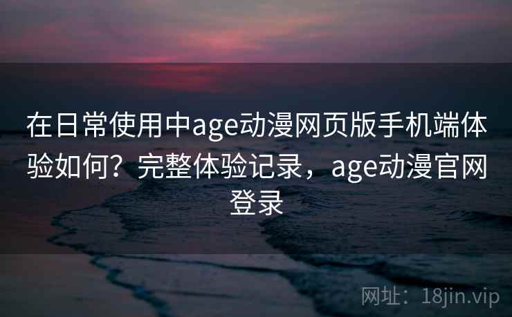 在日常使用中age动漫网页版手机端体验如何？完整体验记录，age动漫官网登录