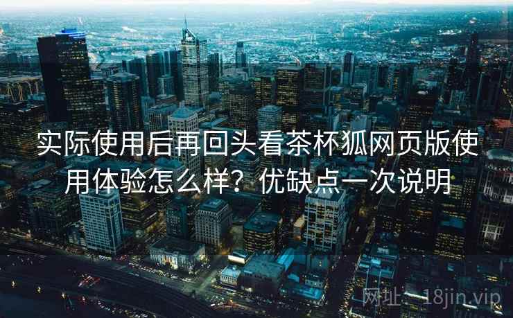实际使用后再回头看茶杯狐网页版使用体验怎么样？优缺点一次说明