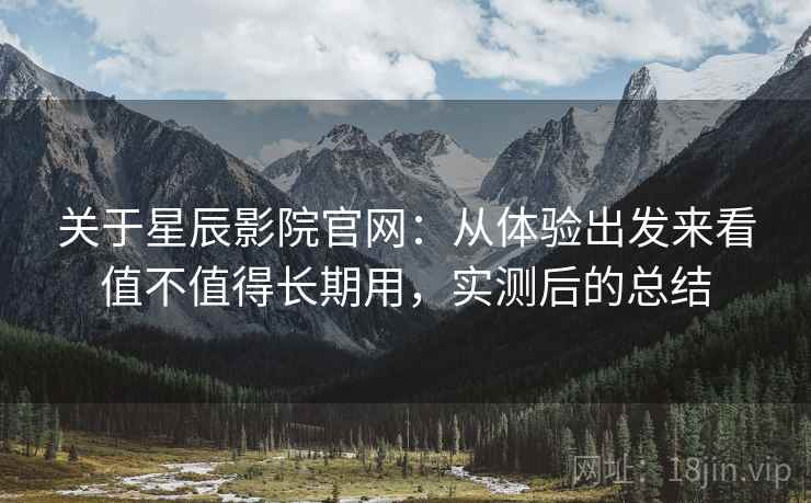 关于星辰影院官网：从体验出发来看值不值得长期用，实测后的总结