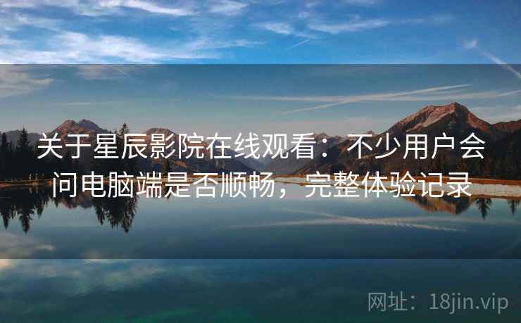 关于星辰影院在线观看：不少用户会问电脑端是否顺畅，完整体验记录