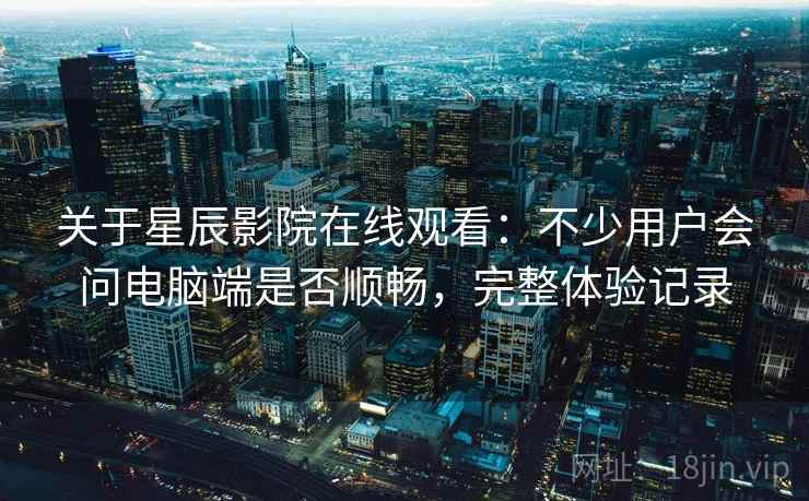 关于星辰影院在线观看：不少用户会问电脑端是否顺畅，完整体验记录