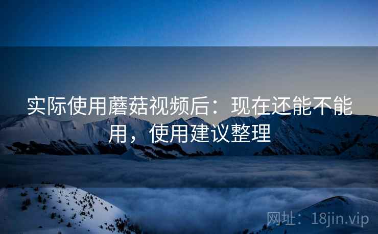 实际使用蘑菇视频后：现在还能不能用，使用建议整理