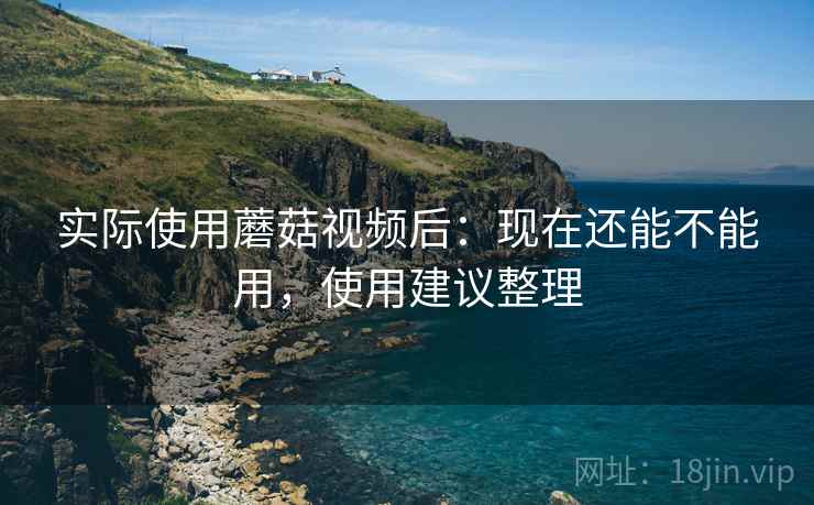 实际使用蘑菇视频后：现在还能不能用，使用建议整理