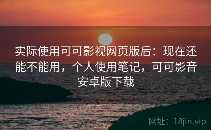 实际使用可可影视网页版后：现在还能不能用，个人使用笔记，可可影音安卓版下载