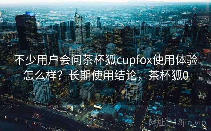 不少用户会问茶杯狐cupfox使用体验怎么样？长期使用结论，茶杯狐0