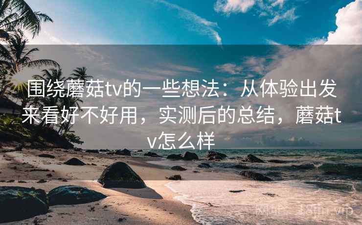 围绕蘑菇tv的一些想法：从体验出发来看好不好用，实测后的总结，蘑菇tv怎么样