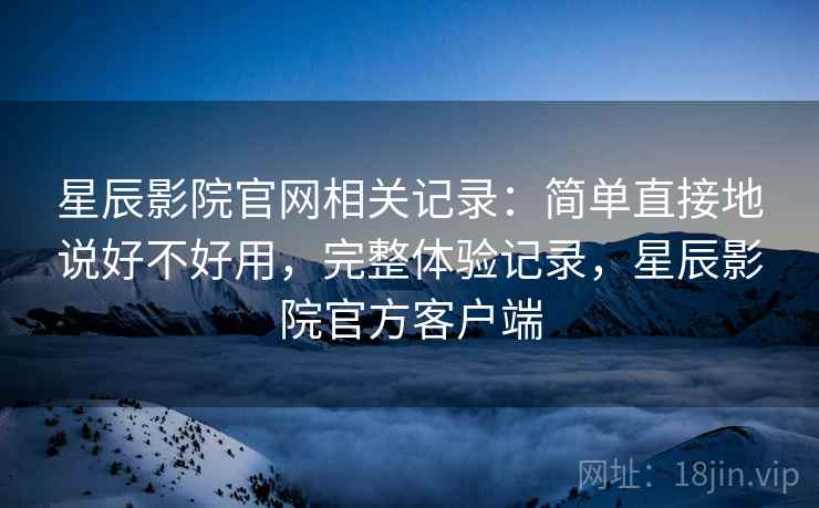 星辰影院官网相关记录：简单直接地说好不好用，完整体验记录，星辰影院官方客户端