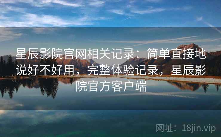 星辰影院官网相关记录：简单直接地说好不好用，完整体验记录，星辰影院官方客户端