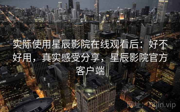 实际使用星辰影院在线观看后：好不好用，真实感受分享，星辰影院官方客户端