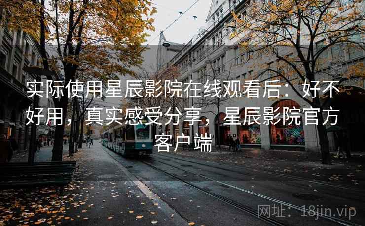 实际使用星辰影院在线观看后：好不好用，真实感受分享，星辰影院官方客户端
