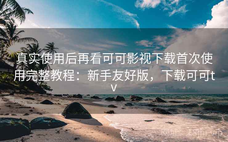 真实使用后再看可可影视下载首次使用完整教程：新手友好版，下载可可tv
