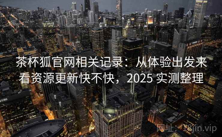 茶杯狐官网相关记录：从体验出发来看资源更新快不快，2025 实测整理